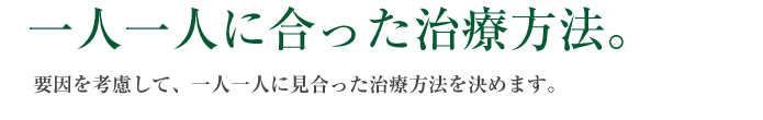 一人一人に合った治療方法。要因を考慮して、一人一人に見合った治療方法を決めます。