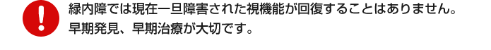 緑内障では現在一旦障害された視機能が回復することはありません。早期発見、早期治療が大切です。